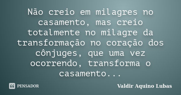 Não creio em milagres no casamento, mas creio totalmente no milagre da transformação no coração dos cônjuges, que uma vez ocorrendo, transforma o casamento...... Frase de Valdir Aquino Lubas.