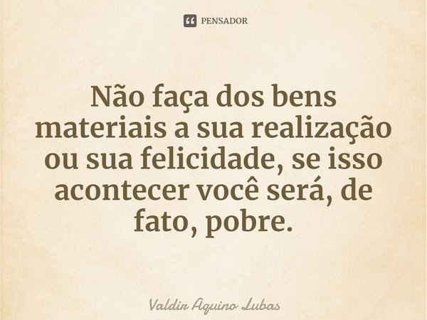 ⁠Não faça dos bens materiais a sua realização ou sua felicidade, se isso acontecer você será, de fato, pobre.... Frase de Valdir Aquino Lubas.