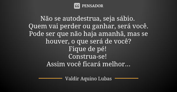 Não se autodestrua, seja sábio. Quem vai perder ou ganhar, será você. Pode ser que não haja amanhã, mas se houver, o que será de você? Fique de pé! Construa-se!... Frase de Valdir Aquino Lubas.