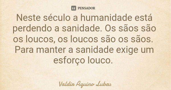 Neste século a humanidade está perdendo a sanidade. Os sãos são os loucos, os loucos são os sãos. Para manter a sanidade exige um esforço louco.... Frase de Valdir Aquino Lubas.