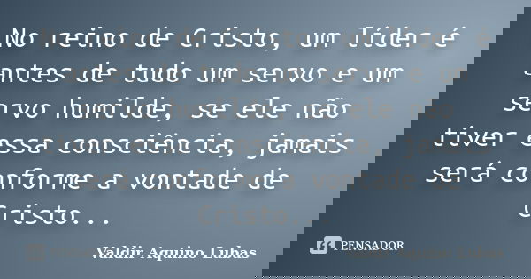 No reino de Cristo, um líder é antes de tudo um servo e um servo humilde, se ele não tiver essa consciência, jamais será conforme a vontade de Cristo...... Frase de Valdir Aquino Lubas.