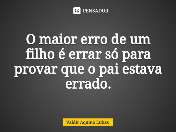 ⁠O maior erro de um filho é errar só para provar que o pai estava errado.... Frase de Valdir Aquino Lubas.