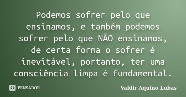 Podemos sofrer pelo que ensinamos, e também podemos sofrer pelo que NÃO ensinamos, de certa forma o sofrer é inevitável, portanto, ter uma consciência limpa é f... Frase de Valdir Aquino Lubas.