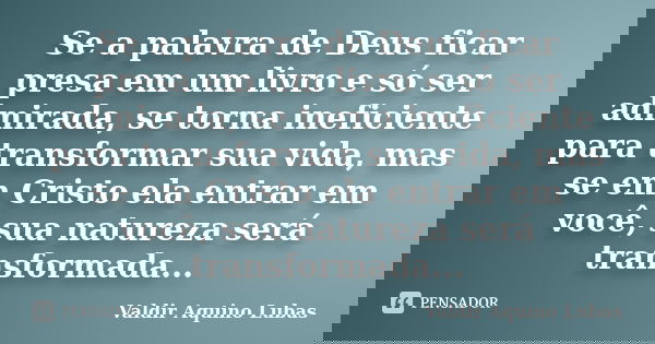Se a palavra de Deus ficar presa em um livro e só ser admirada, se torna ineficiente para transformar sua vida, mas se em Cristo ela entrar em você, sua naturez... Frase de Valdir Aquino Lubas.