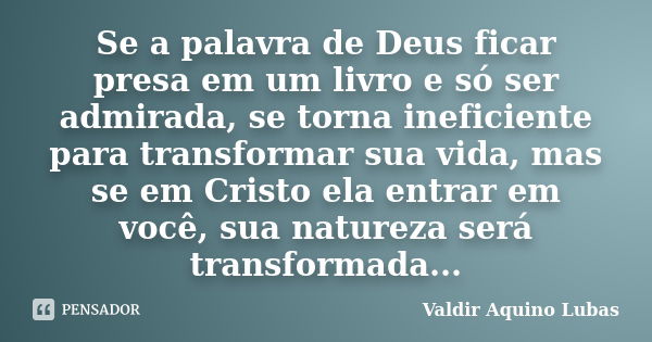 Se a palavra de Deus ficar presa em um livro e só ser admirada, se torna ineficiente para transformar sua vida, mas se em Cristo ela entrar em você, sua naturez... Frase de Valdir Aquino Lubas.