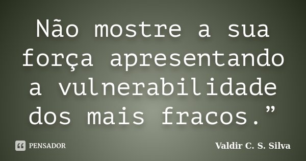Não mostre a sua força apresentando a vulnerabilidade dos mais fracos.”... Frase de Valdir C. S. Silva.