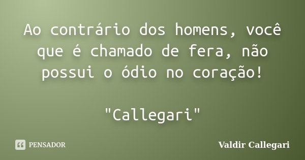 Ao contrário dos homens, você que é chamado de fera, não possui o ódio no coração! "Callegari"... Frase de Valdir Callegari.