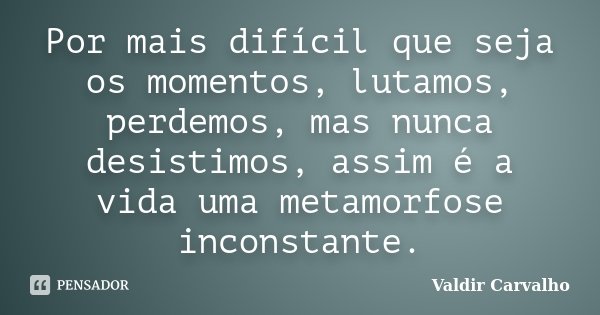 Por mais difícil que seja os momentos, lutamos, perdemos, mas nunca desistimos, assim é a vida uma metamorfose inconstante.... Frase de Valdir Carvalho.