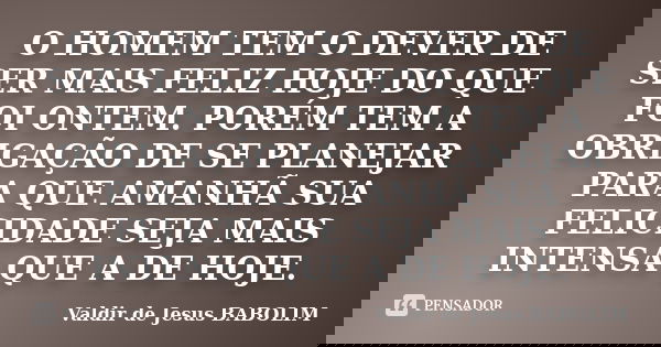 O HOMEM TEM O DEVER DE SER MAIS FELIZ HOJE DO QUE FOI ONTEM. PORÉM TEM A OBRIGAÇÃO DE SE PLANEJAR PARA QUE AMANHÃ SUA FELICIDADE SEJA MAIS INTENSA QUE A DE HOJE... Frase de Valdir de Jesus BABOLIM.