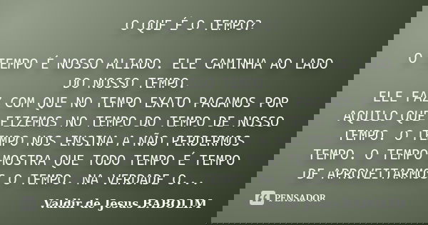 O QUE É O TEMPO? O TEMPO É NOSSO ALIADO. ELE CAMINHA AO LADO DO NOSSO TEMPO. ELE FAZ COM QUE NO TEMPO EXATO PAGAMOS POR AQUILO QUE FIZEMOS NO TEMPO DO TEMPO DE ... Frase de Valdir de Jesus BABOLIM.