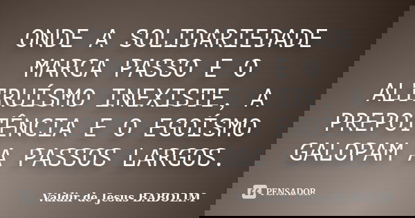 ONDE A SOLIDARIEDADE MARCA PASSO E O ALTRUÍSMO INEXISTE, A PREPOTÊNCIA E O EGOÍSMO GALOPAM A PASSOS LARGOS.... Frase de Valdir de Jesus BABOLIM.