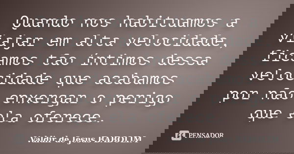 Quando nos habituamos a viajar em alta velocidade, ficamos tão íntimos dessa velocidade que acabamos por não enxergar o perigo que ela oferece.... Frase de Valdir de Jesus BABOLIM.