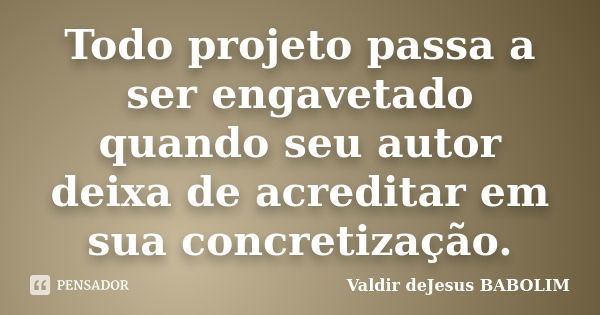 Todo projeto passa a ser engavetado quando seu autor deixa de acreditar em sua concretização.... Frase de Valdir deJesus BABOLIM.