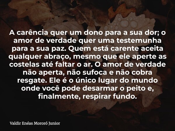 A carência quer um dono para a sua dor; o amor de verdade quer uma testemunha para a sua paz. Quem está carente aceita qualquer abraço, mesmo que ele aperte as ... Frase de Valdir Enéas Mororó Junior.