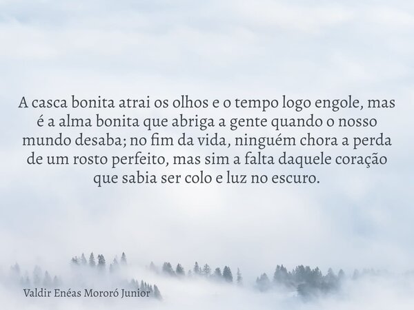 A casca bonita atrai os olhos e o tempo logo engole, mas é a alma bonita que abriga a gente quando o nosso mundo desaba; no fim da vida, ninguém chora a perda d... Frase de Valdir Enéas Mororó Junior.
