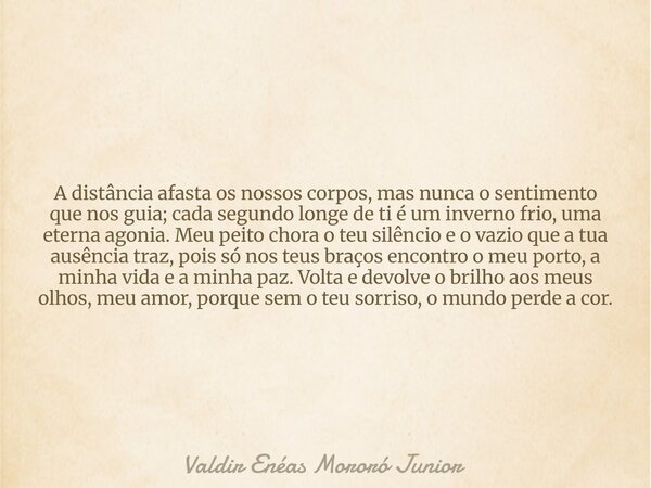 A distância afasta os nossos corpos, mas nunca o sentimento que nos guia; cada segundo longe de ti é um inverno frio, uma eterna agonia. Meu peito chora o teu s... Frase de Valdir Enéas Mororó Junior.