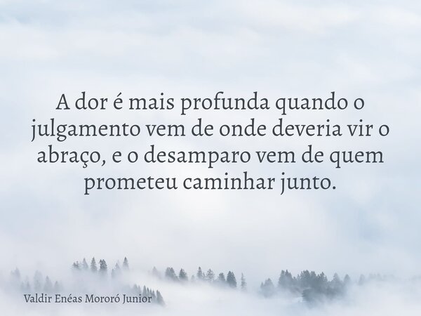 A dor é mais profunda quando o julgamento vem de onde deveria vir o abraço, e o desamparo vem de quem prometeu caminhar junto.... Frase de Valdir Enéas Mororó Junior.