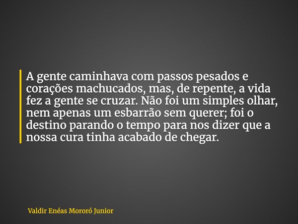 A gente caminhava com passos pesados e corações machucados, mas, de repente, a vida fez a gente se cruzar. Não foi um simples olhar, nem apenas um esbarrão sem ... Frase de Valdir Enéas Mororó Junior.