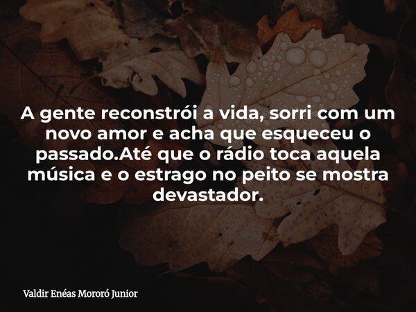 A gente reconstrói a vida, sorri com um novo amor e acha que esqueceu o passado.Até que o rádio toca aquela música e o estrago no peito se mostra devastador.... Frase de Valdir Enéas Mororó Junior.