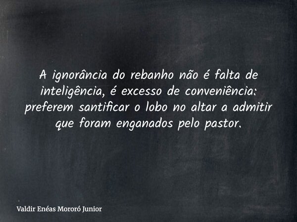 A ignorância do rebanho não é falta de inteligência, é excesso de conveniência: preferem santificar o lobo no altar a admitir que foram enganados pelo pastor.... Frase de Valdir Enéas Mororó Junior.