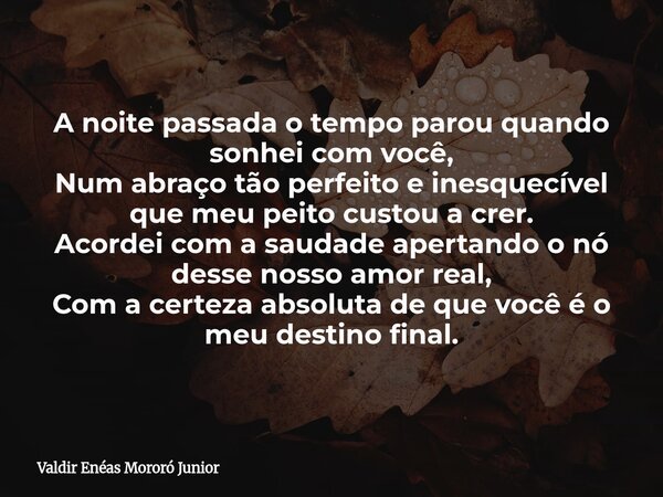 A noite passada o tempo parou quando sonhei com você, Num abraço tão perfeito e inesquecível que meu peito custou a crer. Acordei com a saudade apertando o nó d... Frase de Valdir Enéas Mororó Junior.