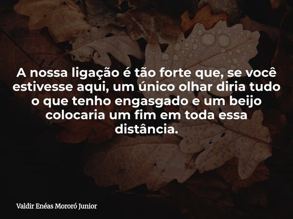 A nossa ligação é tão forte que, se você estivesse aqui, um único olhar diria tudo o que tenho engasgado e um beijo colocaria um fim em toda essa distância.... Frase de Valdir Enéas Mororó Junior.