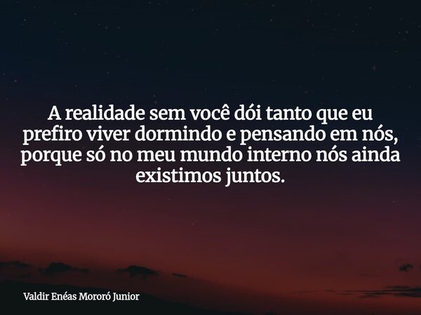 A realidade sem você dói tanto que eu prefiro viver dormindo e pensando em nós, porque só no meu mundo interno nós ainda existimos juntos.... Frase de Valdir Enéas Mororó Junior.