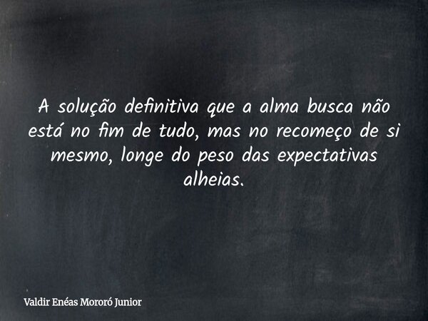 A solução definitiva que a alma busca não está no fim de tudo, mas no recomeço de si mesmo, longe do peso das expectativas alheias.... Frase de Valdir Enéas Mororó Junior.