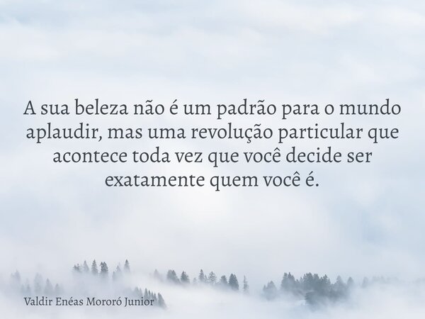 A sua beleza não é um padrão para o mundo aplaudir, mas uma revolução particular que acontece toda vez que você decide ser exatamente quem você é.... Frase de Valdir Enéas Mororó Junior.