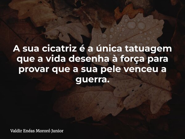 A sua cicatriz é a única tatuagem que a vida desenha à força para provar que a sua pele venceu a guerra.... Frase de Valdir Enéas Mororó Junior.
