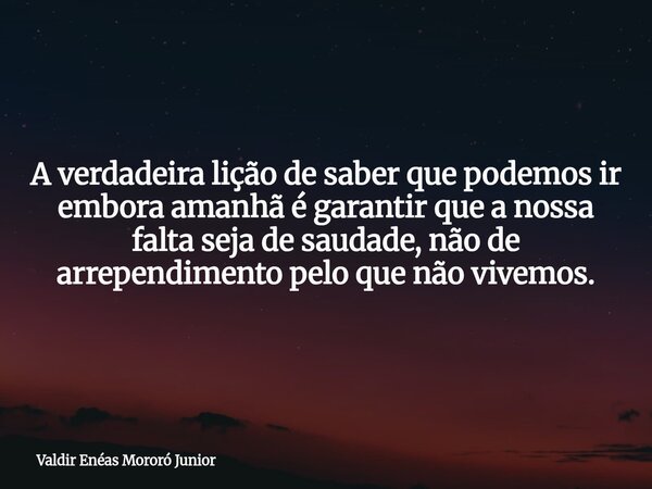A verdadeira lição de saber que podemos ir embora amanhã é garantir que a nossa falta seja de saudade, não de arrependimento pelo que não vivemos.... Frase de Valdir Enéas Mororó Junior.