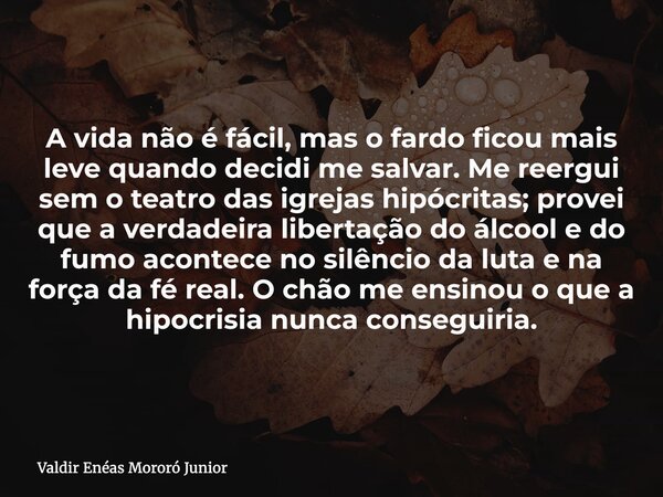A vida não é fácil, mas o fardo ficou mais leve quando decidi me salvar. Me reergui sem o teatro das igrejas hipócritas; provei que a verdadeira libertação do á... Frase de Valdir Enéas Mororó Junior.
