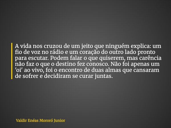 A vida nos cruzou de um jeito que ninguém explica: um fio de voz no rádio e um coração do outro lado pronto para escutar. Podem falar o que quiserem, mas carênc... Frase de Valdir Enéas Mororó Junior.