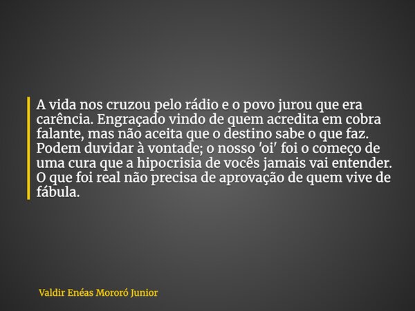 A vida nos cruzou pelo rádio e o povo jurou que era carência. Engraçado vindo de quem acredita em cobra falante, mas não aceita que o destino sabe o que faz. Po... Frase de Valdir Enéas Mororó Junior.