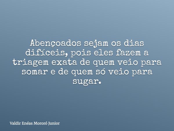 Abençoados sejam os dias difíceis, pois eles fazem a triagem exata de quem veio para somar e de quem só veio para sugar.... Frase de Valdir Enéas Mororó Junior.