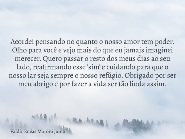 Acordei pensando no quanto o nosso amor tem poder. Olho para você e vejo mais do que eu jamais imaginei merecer. Quero passar o resto dos meus dias ao seu lado,... Frase de Valdir Enéas Mororó Junior.