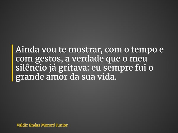 Ainda vou te mostrar, com o tempo e com gestos, a verdade que o meu silêncio já gritava: eu sempre fui o grande amor da sua vida.... Frase de Valdir Enéas Mororó Junior.
