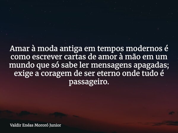 Amar à moda antiga em tempos modernos é como escrever cartas de amor à mão em um mundo que só sabe ler mensagens apagadas; exige a coragem de ser eterno onde tu... Frase de Valdir Enéas Mororó Junior.