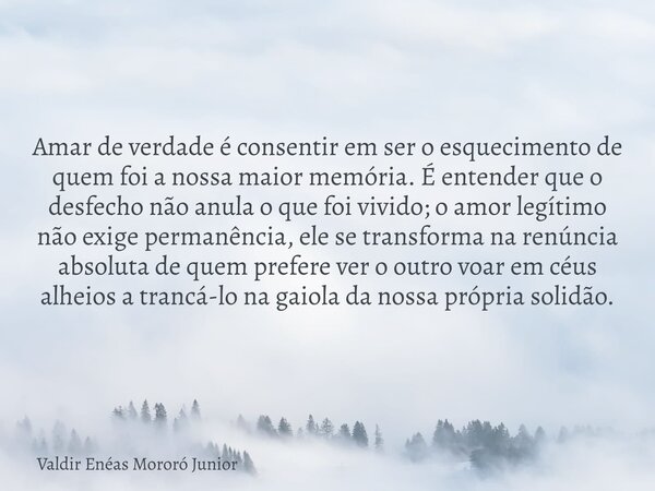 Amar de verdade é consentir em ser o esquecimento de quem foi a nossa maior memória. É entender que o desfecho não anula o que foi vivido; o amor legítimo não e... Frase de Valdir Enéas Mororó Junior.