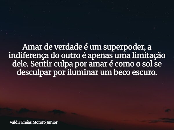 Amar de verdade é um superpoder, a indiferença do outro é apenas uma limitação dele. Sentir culpa por amar é como o sol se desculpar por iluminar um beco escuro... Frase de Valdir Enéas Mororó Junior.