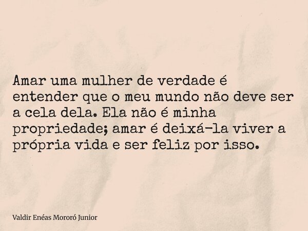 Amar uma mulher de verdade é entender que o meu mundo não deve ser a cela dela. Ela não é minha propriedade; amar é deixá-la viver a própria vida e ser feliz po... Frase de Valdir Enéas Mororó Junior.