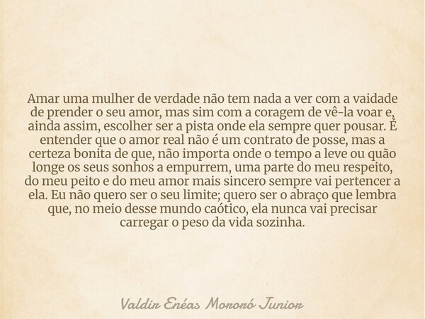 Amar uma mulher de verdade não tem nada a ver com a vaidade de prender o seu amor, mas sim com a coragem de vê-la voar e, ainda assim, escolher ser a pista onde... Frase de Valdir Enéas Mororó Junior.