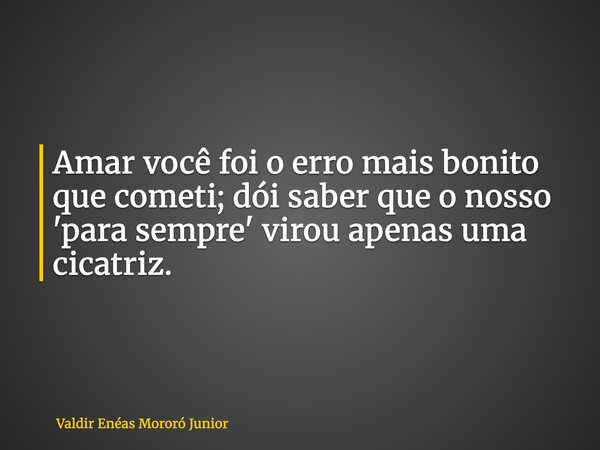 Amar você foi o erro mais bonito que cometi; dói saber que o nosso 'para sempre' virou apenas uma cicatriz.... Frase de Valdir Enéas Mororó Junior.