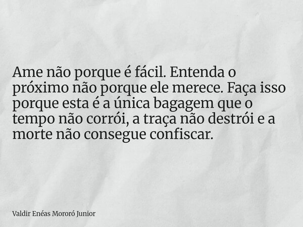 Ame não porque é fácil. Entenda o próximo não porque ele merece. Faça isso porque esta é a única bagagem que o tempo não corrói, a traça não destrói e a morte n... Frase de Valdir Enéas Mororó Junior.