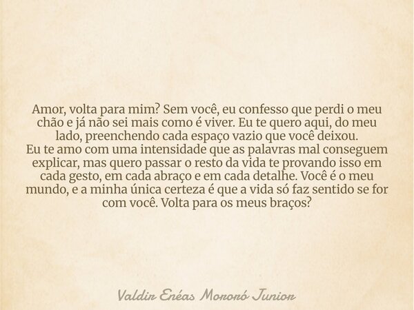 Amor, volta para mim? Sem você, eu confesso que perdi o meu chão e já não sei mais como é viver. Eu te quero aqui, do meu lado, preenchendo cada espaço vazio qu... Frase de Valdir Enéas Mororó Junior.