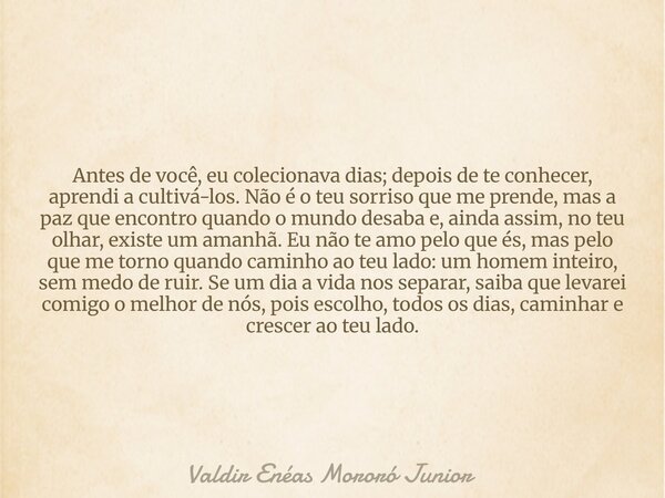 Antes de você, eu colecionava dias; depois de te conhecer, aprendi a cultivá-los. Não é o teu sorriso que me prende, mas a paz que encontro quando o mundo desab... Frase de Valdir Enéas Mororó Junior.