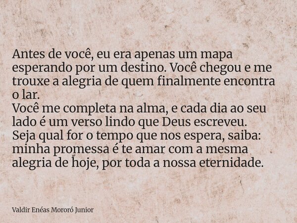 Antes de você, eu era apenas um mapa esperando por um destino. Você chegou e me trouxe a alegria de quem finalmente encontra o lar. Você me completa na alma, e... Frase de Valdir Enéas Mororó Junior.