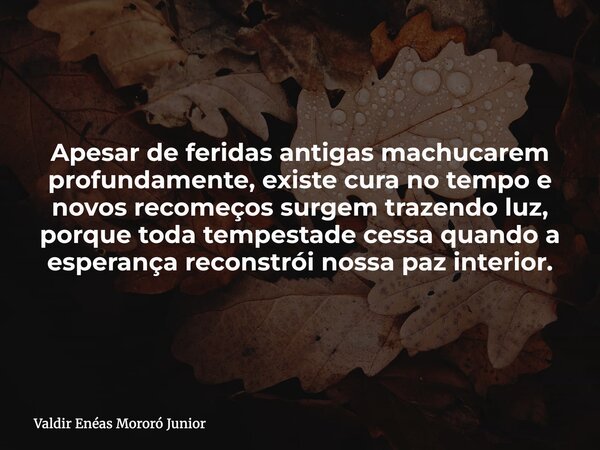 Apesar de feridas antigas machucarem profundamente, existe cura no tempo e novos recomeços surgem trazendo luz, porque toda tempestade cessa quando a esperança ... Frase de Valdir Enéas Mororó Junior.