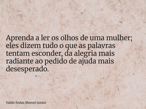 Aprenda a ler os olhos de uma mulher; eles dizem tudo o que as palavras tentam esconder, da alegria mais radiante ao pedido de ajuda mais desesperado.... Frase de Valdir Enéas Mororó Junior.