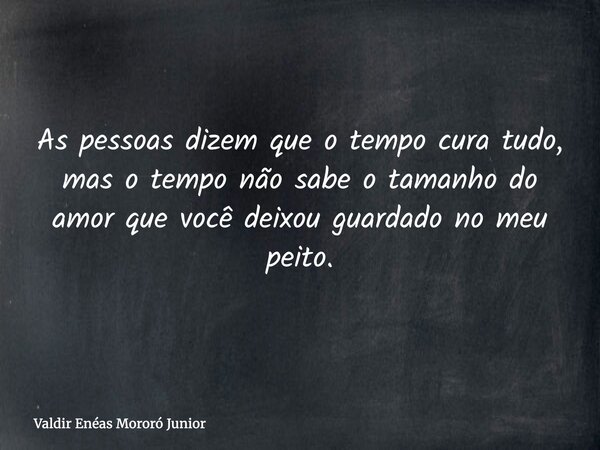 As pessoas dizem que o tempo cura tudo, mas o tempo não sabe o tamanho do amor que você deixou guardado no meu peito.... Frase de Valdir Enéas Mororó Junior.